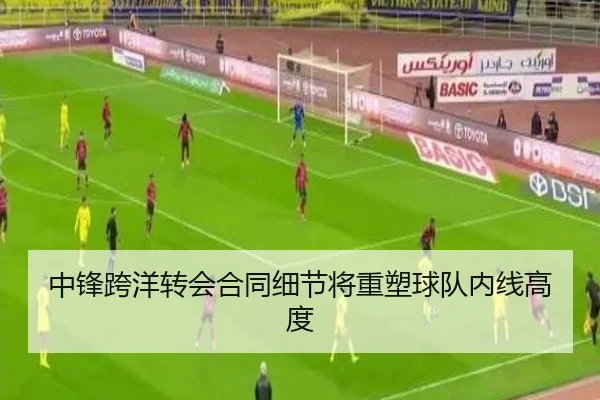 中锋跨洋转会合同细节将重塑球队内线高度